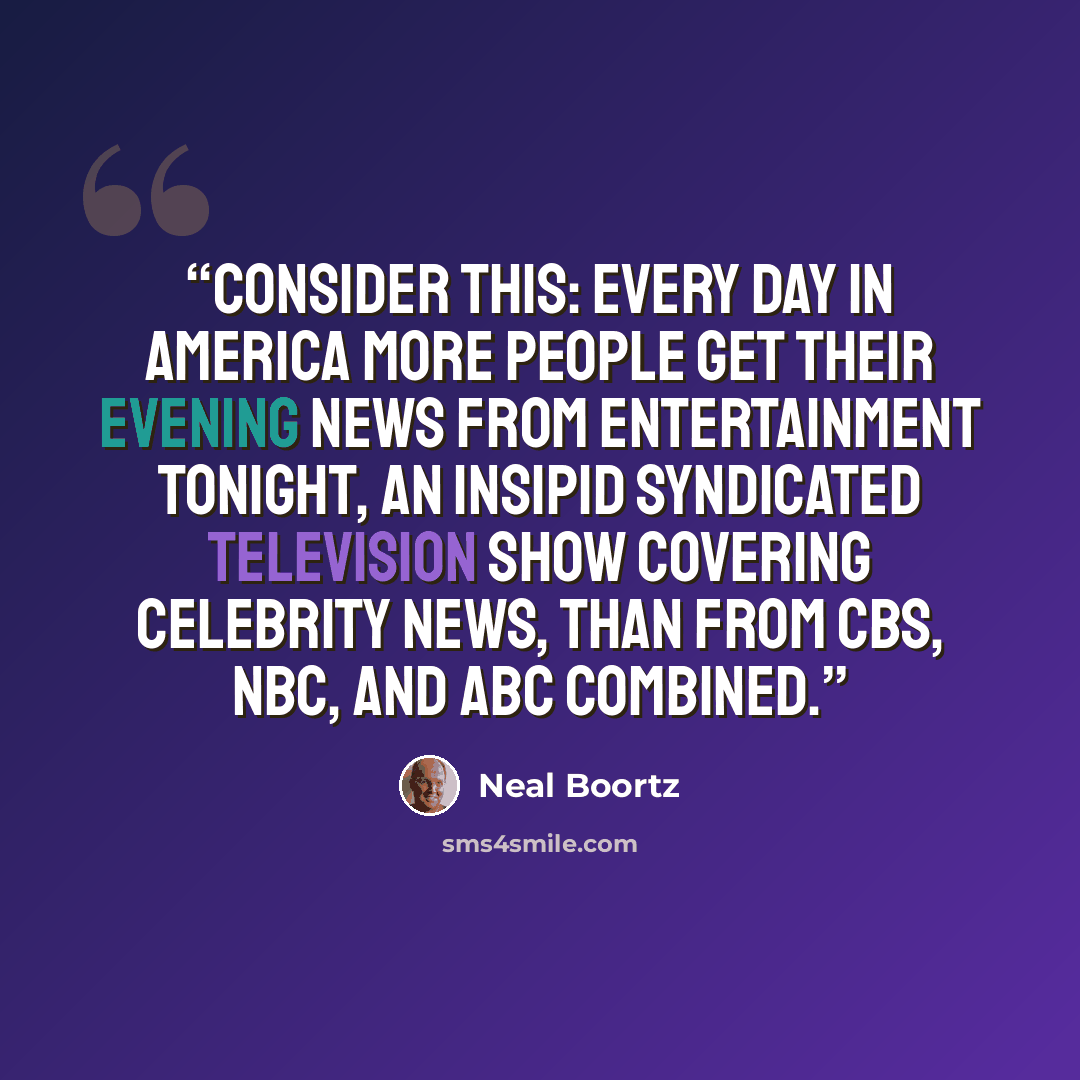 “Consider this: Every day in America more people get their evening news from Entertainment Tonight, an insipid syndicated television show covering celebrity news, than from CBS, NBC, and ABC combined.” quote by Neal Boortz