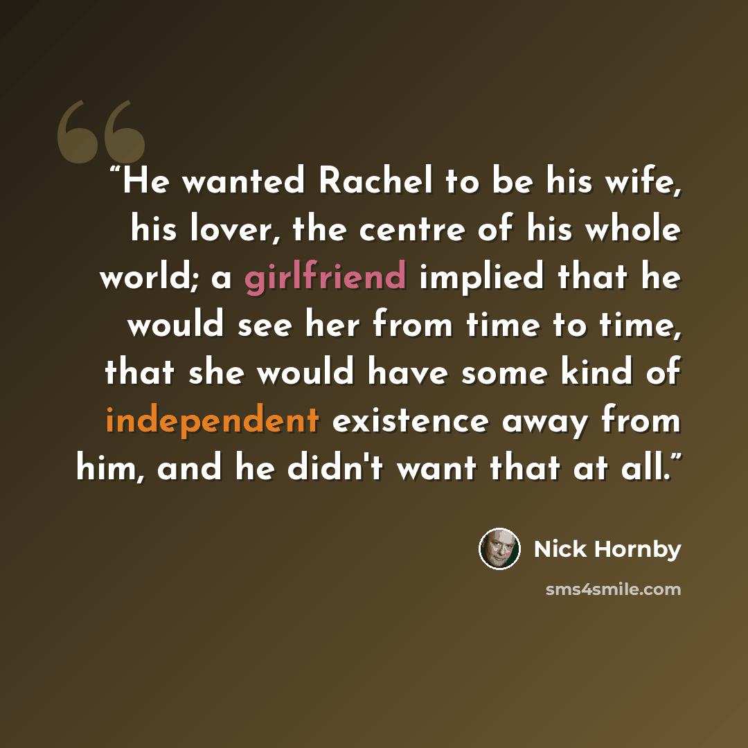 “He wanted Rachel to be his wife, his lover, the centre of his whole world; a girlfriend implied that he would see her from time to time, that she would have some kind of independent existence away from him, and he didn't want that at all.” quote by Nick Hornby