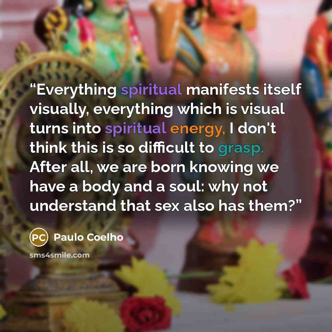 “Everything spiritual manifests itself visually, everything which is visual turns into spiritual energy, I don't think this is so difficult to grasp. After all, we are born knowing we have a body and a soul: why not understand that sex also has them?” quote by Paulo Coelho