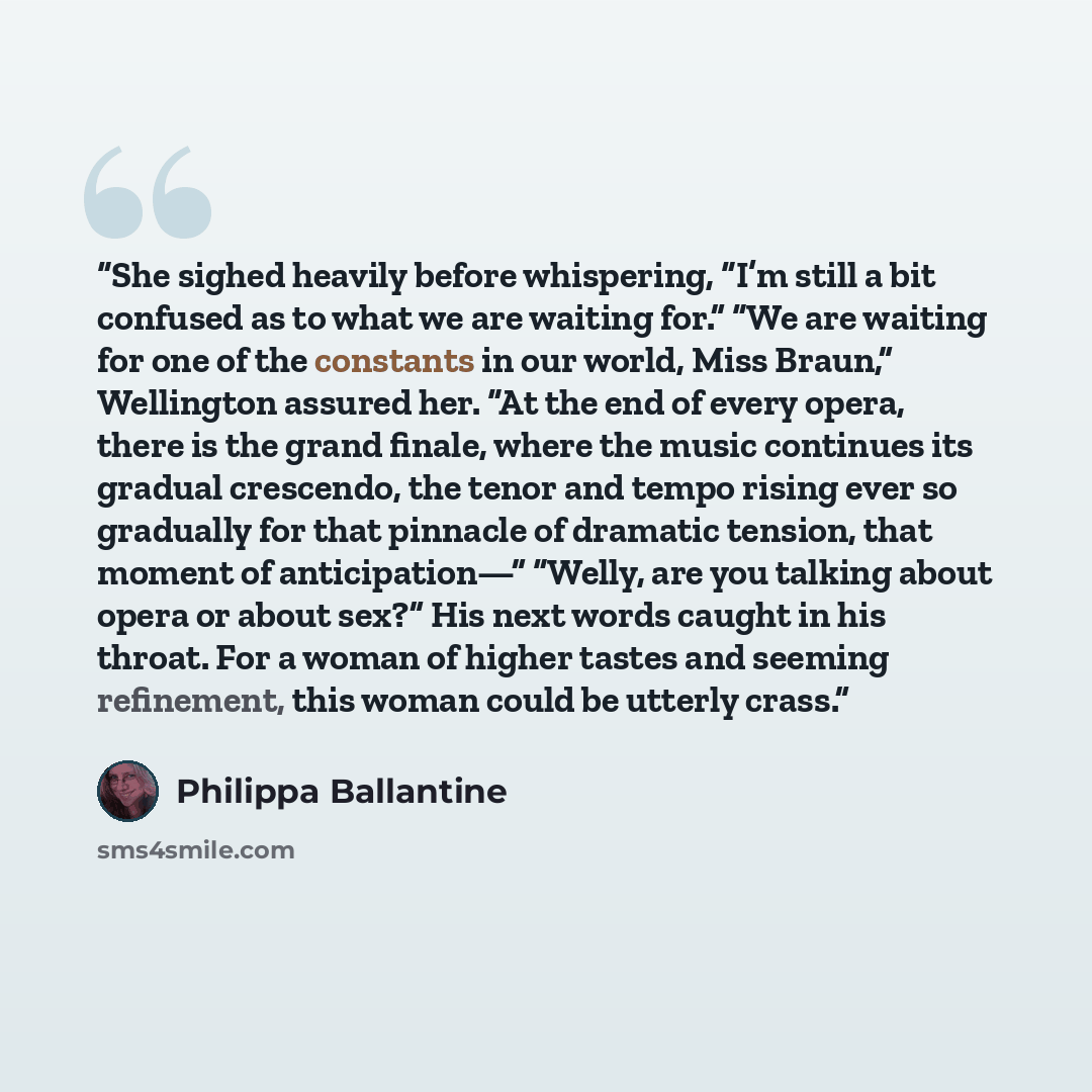 “She sighed heavily before whispering, “I’m still a bit confused as to what we are waiting for.” “We are waiting for one of the constants in our world, Miss Braun,” Wellington assured her. “At the end of every opera, there is the grand finale, where the music continues its gradual crescendo, the…” quote by Philippa Ballantine