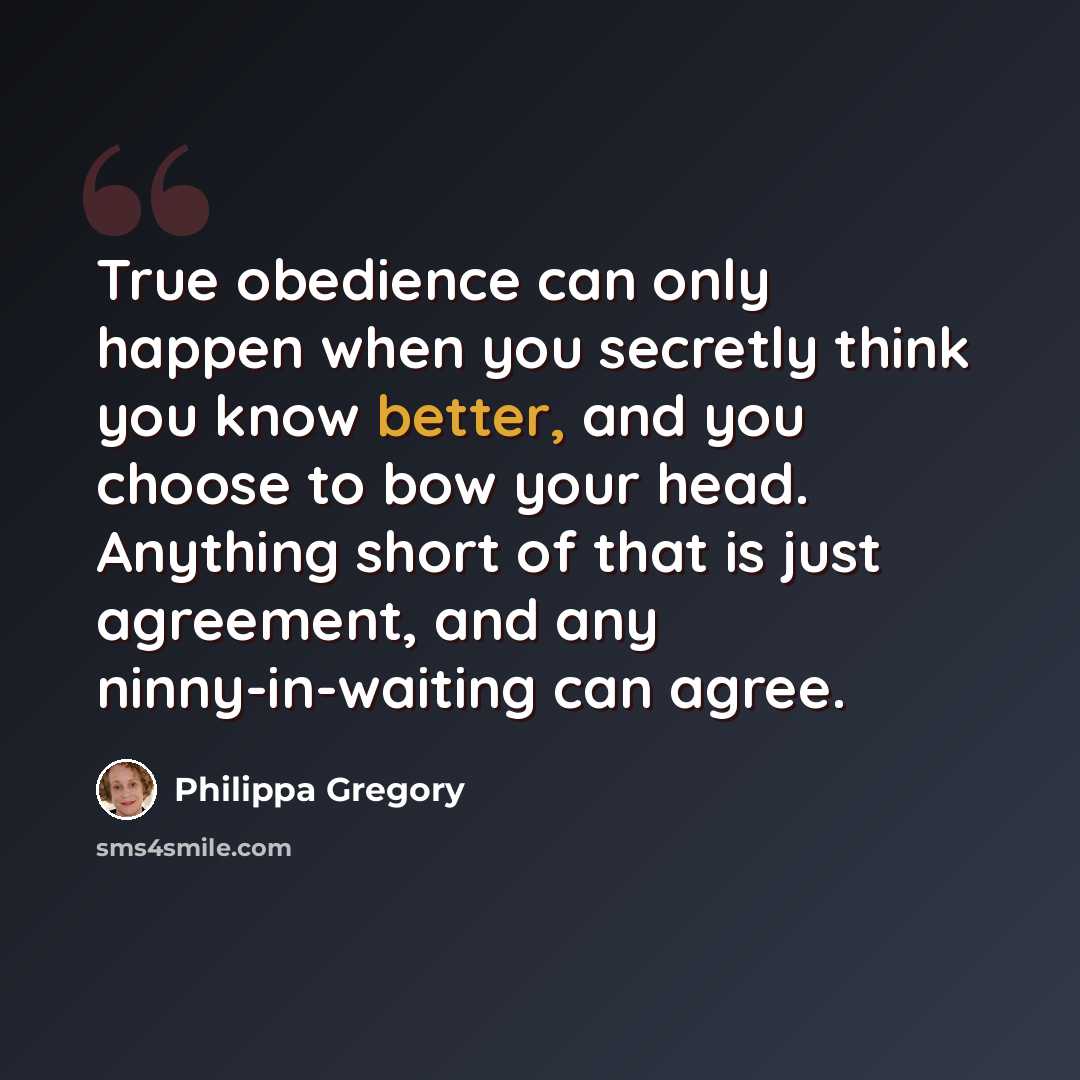 “True obedience can only happen when you secretly think you know better, and you choose to bow your head. Anything short of that is just agreement, and any ninny-in-waiting can agree.” quote by Philippa Gregory