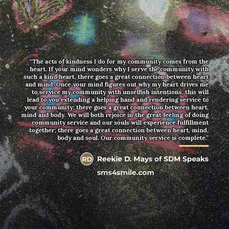 “The acts of kindness I do for my community comes from the heart. If your mind wonders why I serve the community with such a kind heart, there goes a great connection between heart and mind. Once your mind figures out why my heart drives me to service my community with unselfish intentions, this…” quote by Reekie D. Mays of SDM Speaks