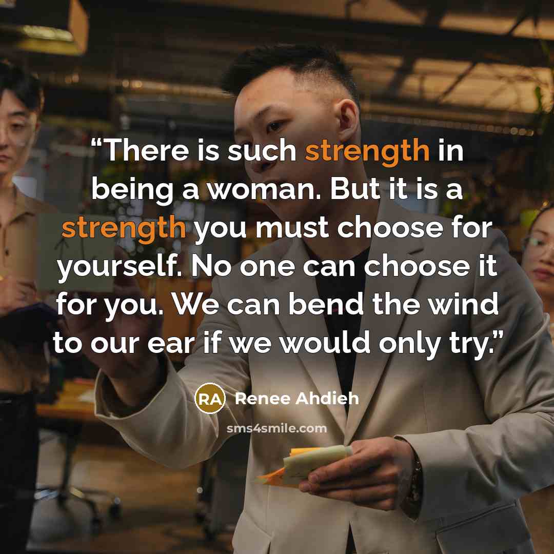 “There is such strength in being a woman. But it is a strength you must choose for yourself. No one can choose it for you. We can bend the wind to our ear if we would only try.” quote by Renee Ahdieh