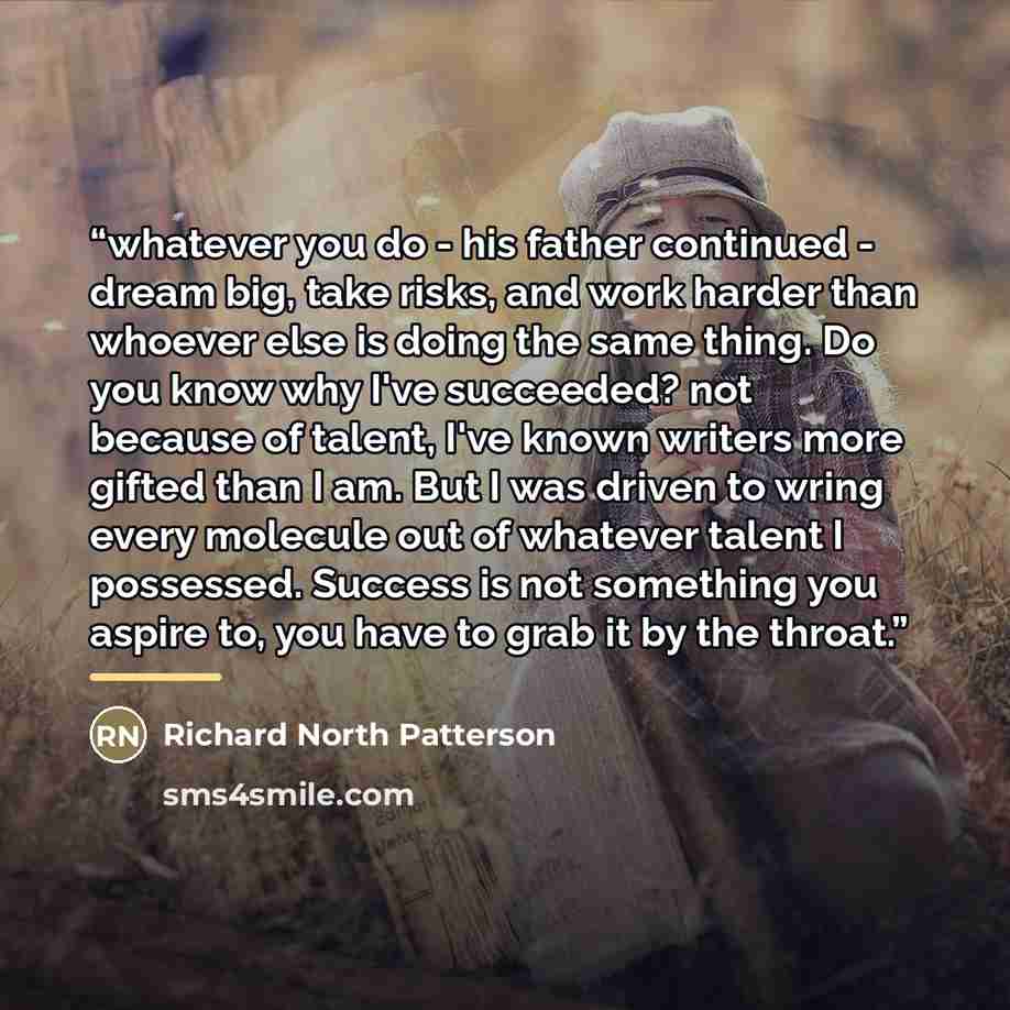 “whatever you do - his father continued - dream big, take risks, and work harder than whoever else is doing the same thing. Do you know why I've succeeded? not because of talent, I've known writers more gifted than I am. But I was driven to wring every molecule out of whatever talent I possessed…” quote by Richard North Patterson