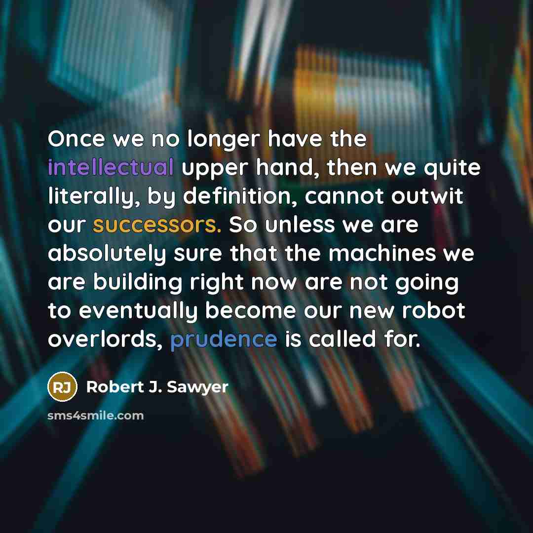 “Once we no longer have the intellectual upper hand, then we quite literally, by definition, cannot outwit our successors. So unless we are absolutely sure that the machines we are building right now are not going to eventually become our new robot overlords, prudence is called for.” quote by Robert J. Sawyer