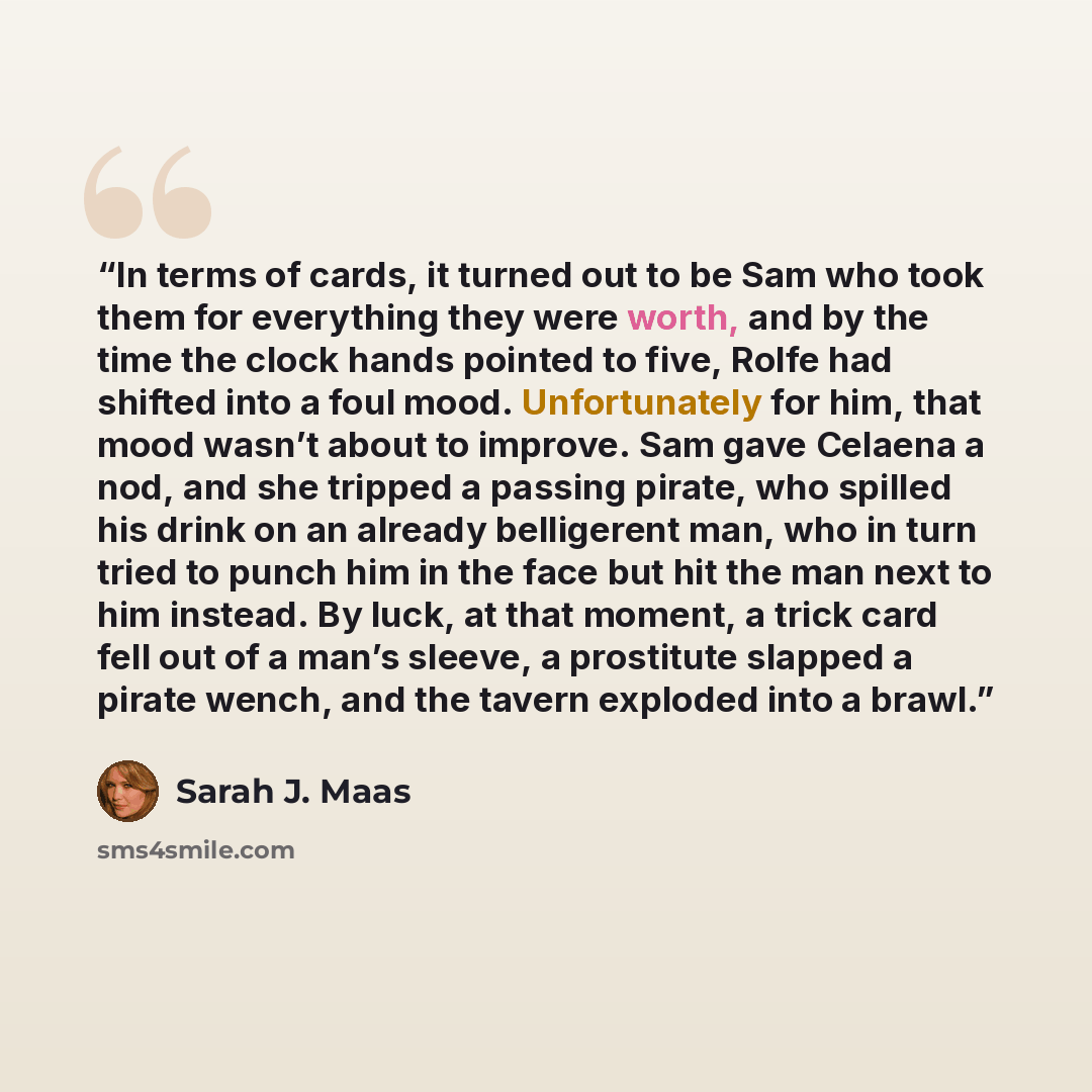 “In terms of cards, it turned out to be Sam who took them for everything they were worth, and by the time the clock hands pointed to five, Rolfe had shifted into a foul mood. Unfortunately for him, that mood wasn’t about to improve. Sam gave Celaena a nod, and she tripped a passing pirate, who…” quote by Sarah J. Maas