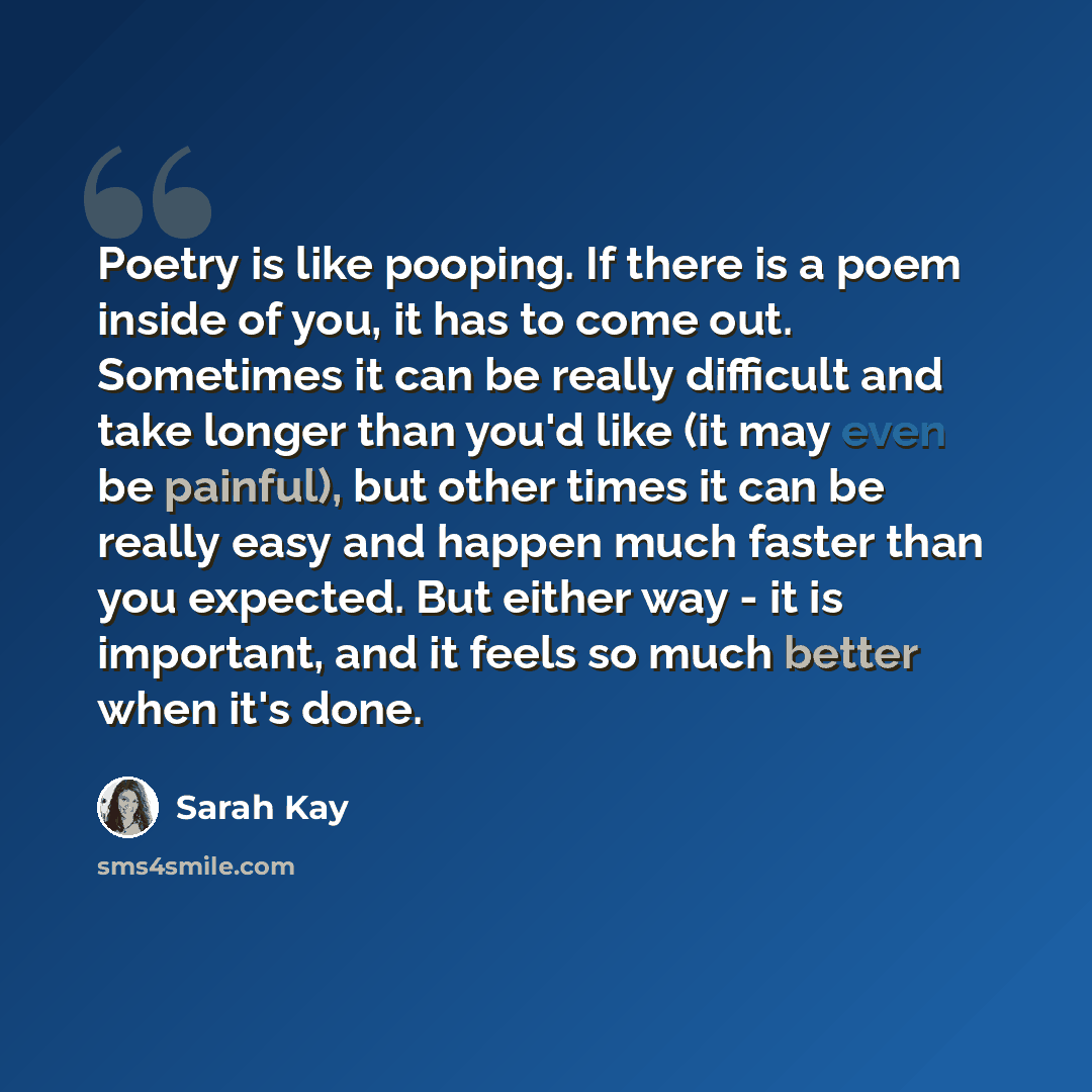 “Poetry is like pooping. If there is a poem inside of you, it has to come out. Sometimes it can be really difficult and take longer than you'd like (it may even be painful), but other times it can be really easy and happen much faster than you expected. But either way - it is important, and it…” quote by Sarah Kay