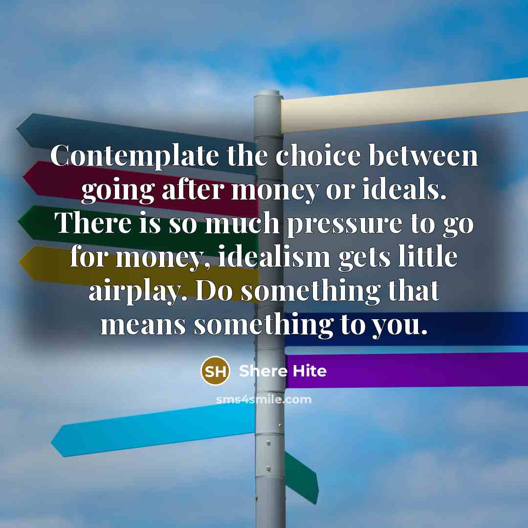 “Contemplate the choice between going after money or ideals. There is so much pressure to go for money, idealism gets little airplay. Do something that means something to you.” quote by Shere Hite