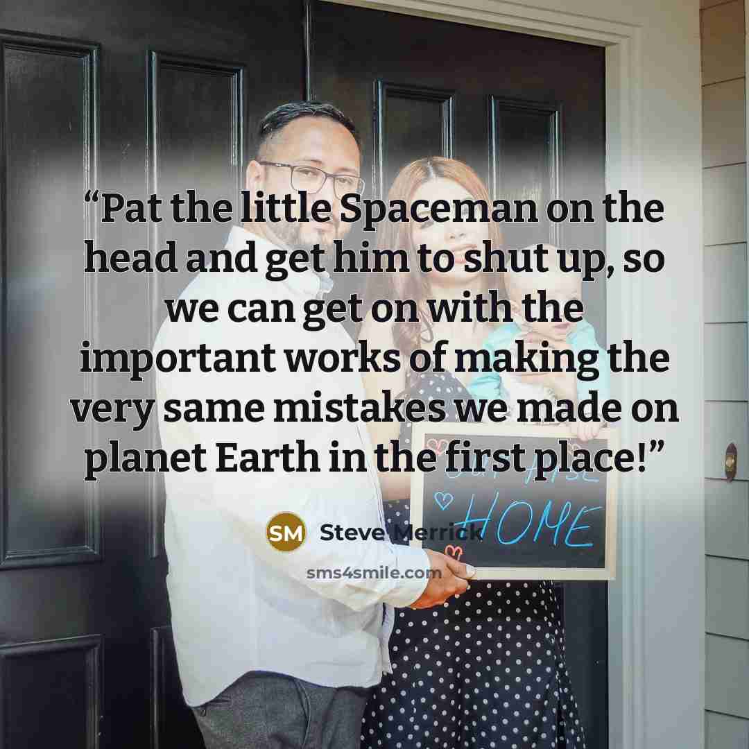 “Pat the little Spaceman on the head and get him to shut up, so we can get on with the important works of making the very same mistakes we made on planet Earth in the first place!” quote by Steve Merrick