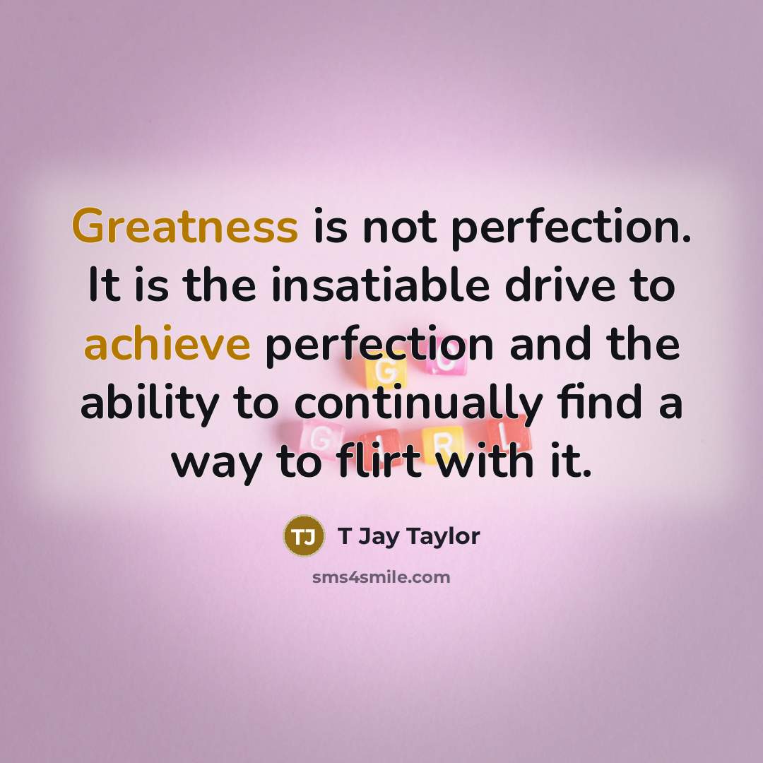 “Greatness is not perfection. It is the insatiable drive to achieve perfection and the ability to continually find a way to flirt with it.” quote by T Jay Taylor