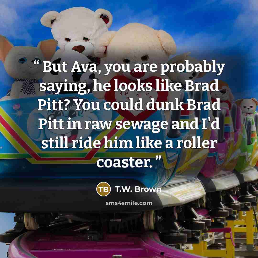 “But Ava, you are probably saying, he looks like Brad Pitt? You could dunk Brad Pitt in raw sewage and I'd still ride him like a roller coaster.” quote by T.W. Brown