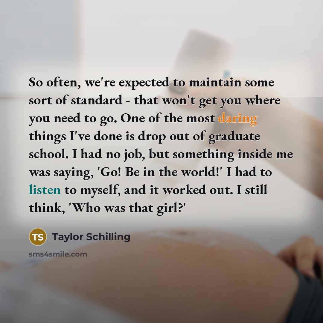 “So often, we're expected to maintain some sort of standard - that won't get you where you need to go. One of the most daring things I've done is drop out of graduate school. I had no job, but something inside me was saying, 'Go! Be in the world!' I had to listen to myself, and it worked out. I…” quote by Taylor Schilling