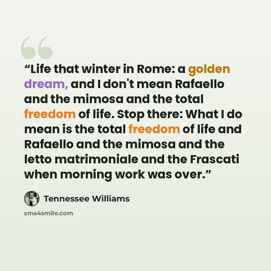 “Life that winter in Rome: a golden dream, and I don't mean Rafaello and the mimosa and the total freedom of life. Stop there: What I do mean is the total freedom of life and Rafaello and the mimosa and the letto matrimoniale and the Frascati when morning work was over.” quote by Tennessee Williams