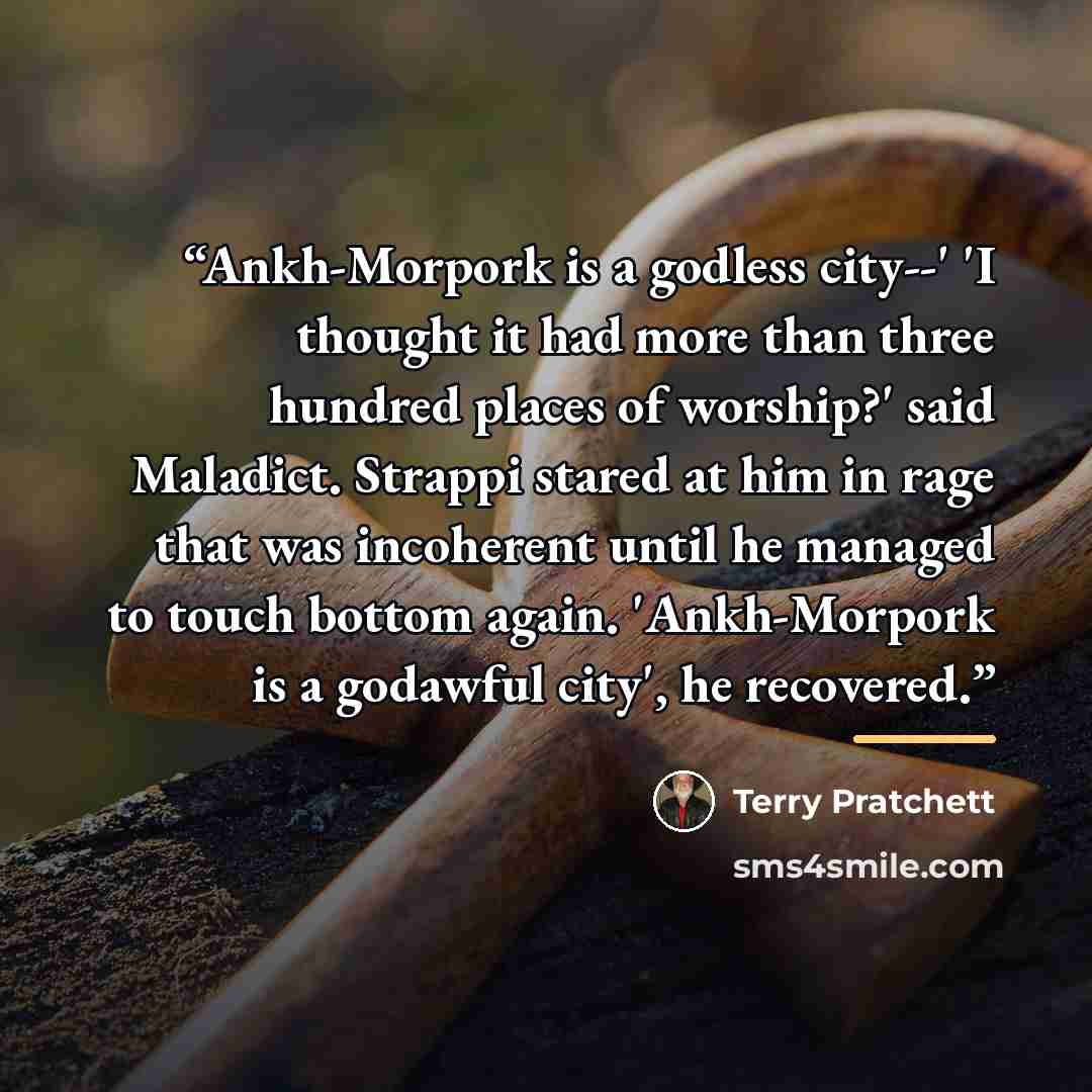 “Ankh-Morpork is a godless city--' 'I thought it had more than three hundred places of worship?' said Maladict. Strappi stared at him in rage that was incoherent until he managed to touch bottom again. 'Ankh-Morpork is a godawful city', he recovered.” quote by Terry Pratchett