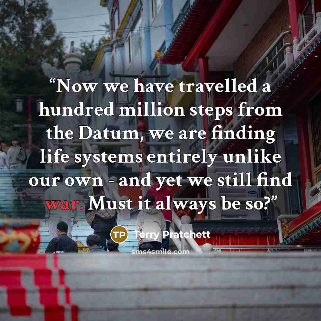“Now we have travelled a hundred million steps from the Datum, we are finding life systems entirely unlike our own - and yet we still find war. Must it always be so?” quote by Terry Pratchett