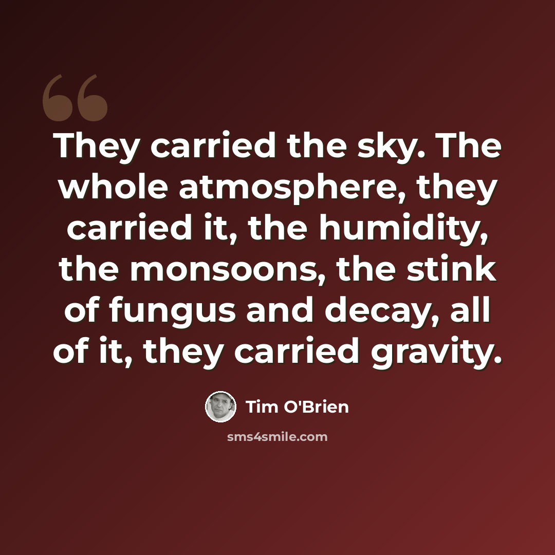 “They carried the sky. The whole atmosphere, they carried it, the humidity, the monsoons, the stink of fungus and decay, all of it, they carried gravity.” quote by Tim O'Brien