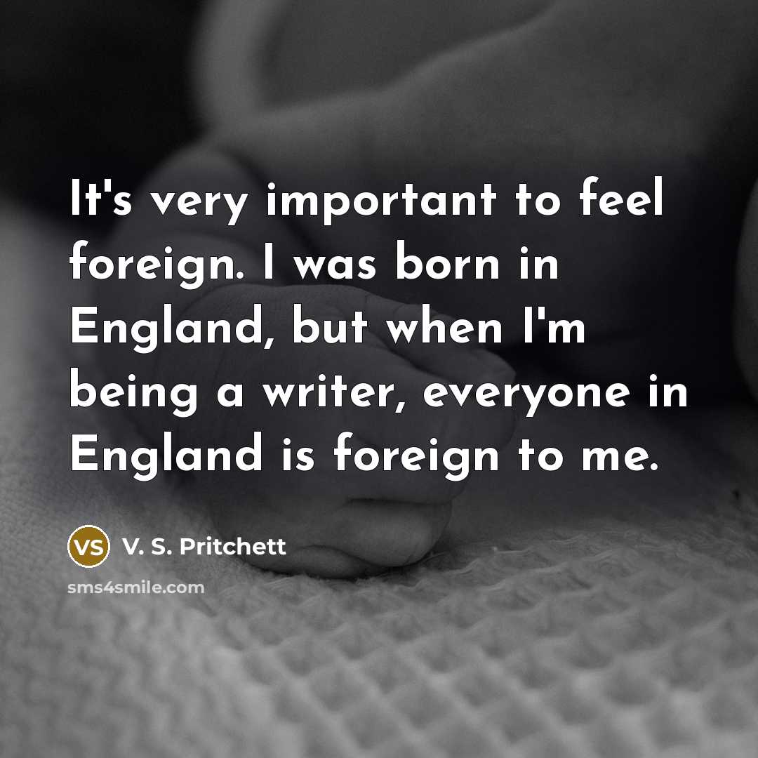 “It's very important to feel foreign. I was born in England, but when I'm being a writer, everyone in England is foreign to me.” quote by V. S. Pritchett