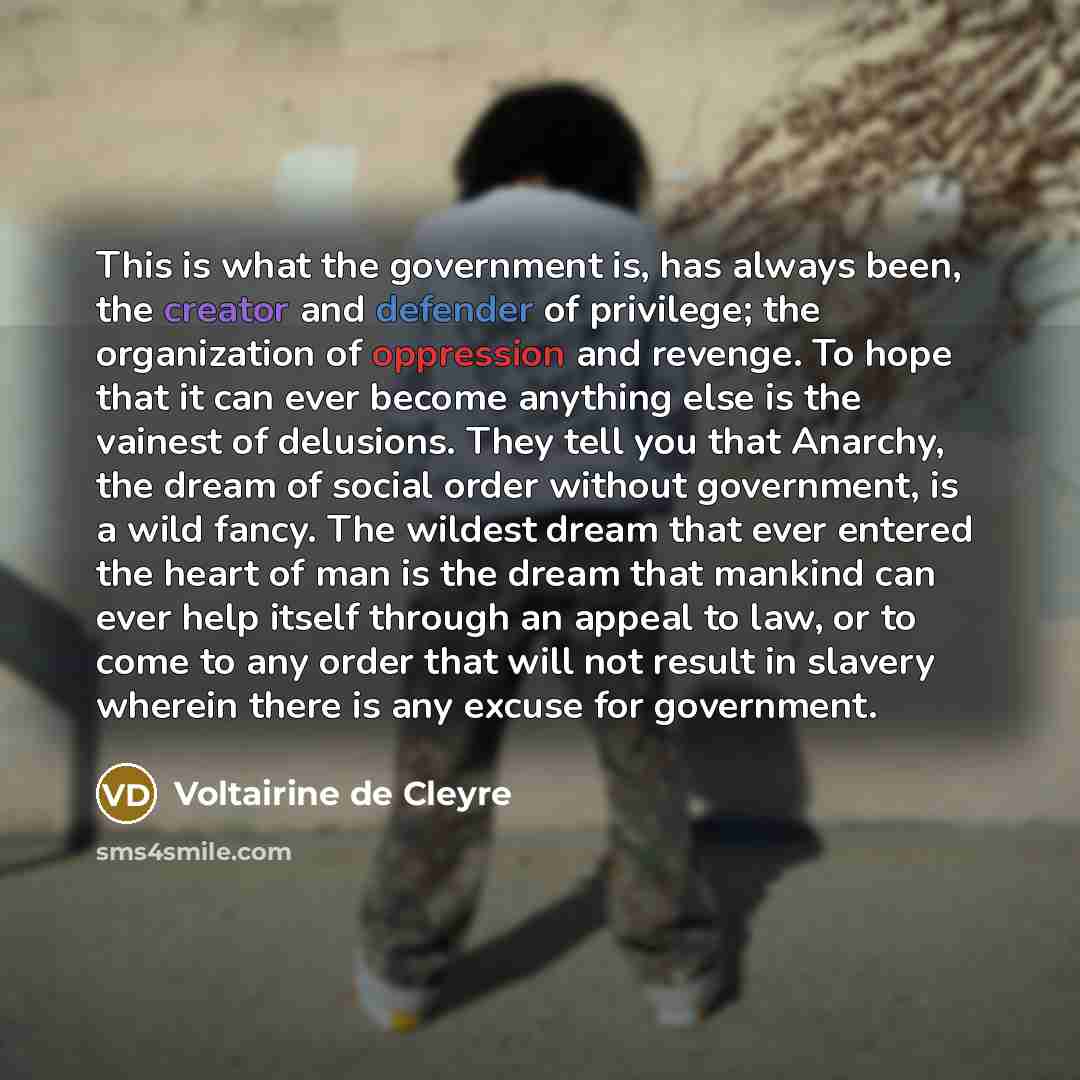 “This is what the government is, has always been, the creator and defender of privilege; the organization of oppression and revenge. To hope that it can ever become anything else is the vainest of delusions. They tell you that Anarchy, the dream of social order without government, is a wild fancy…” quote by Voltairine de Cleyre