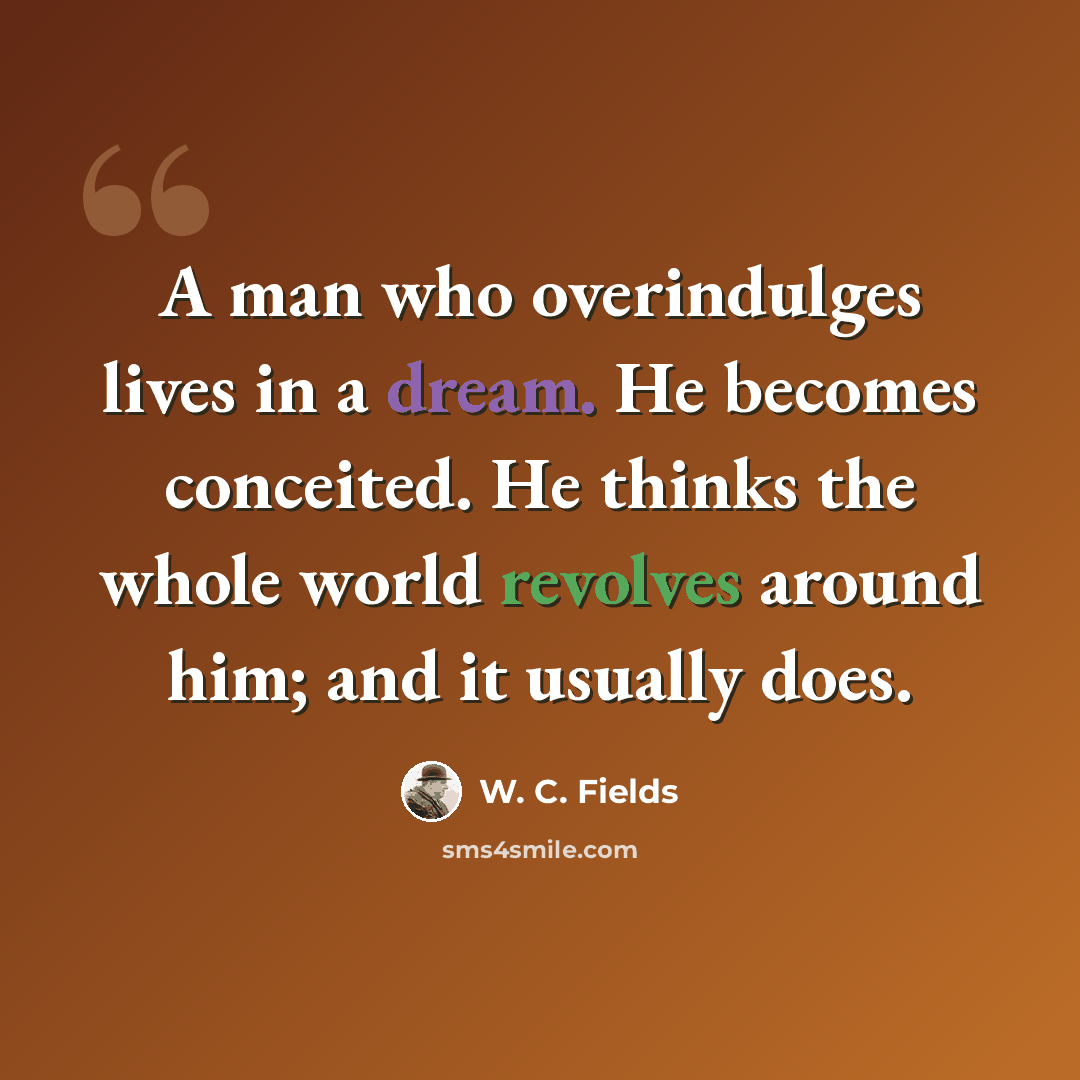“A man who overindulges lives in a dream. He becomes conceited. He thinks the whole world revolves around him; and it usually does.” quote by W. C. Fields