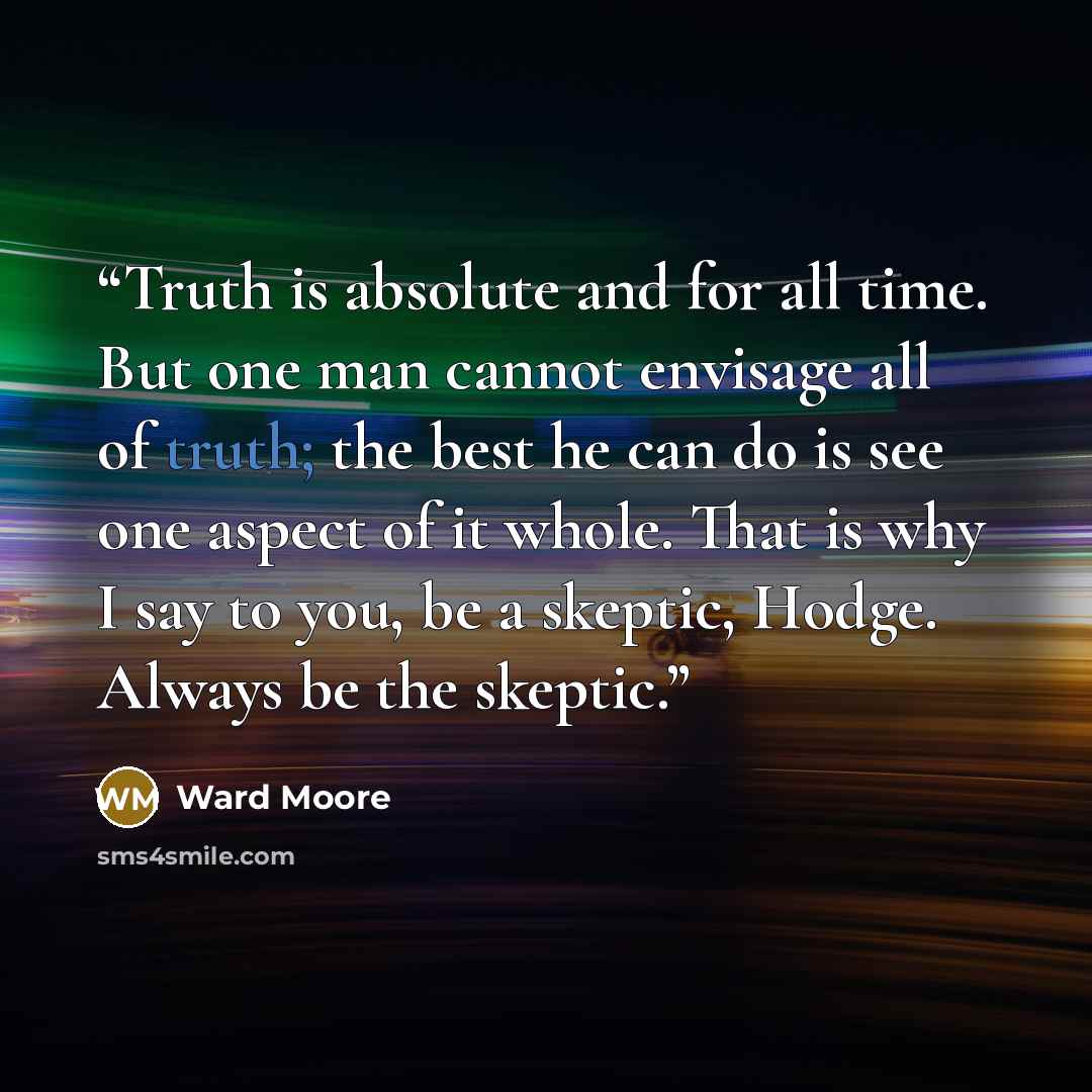 “Truth is absolute and for all time. But one man cannot envisage all of truth; the best he can do is see one aspect of it whole. That is why I say to you, be a skeptic, Hodge. Always be the skeptic.” quote by Ward Moore