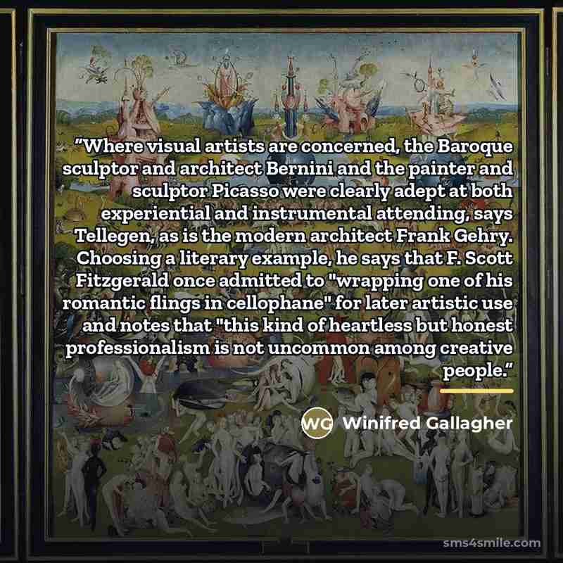 “Where visual artists are concerned, the Baroque sculptor and architect Bernini and the painter and sculptor Picasso were clearly adept at both experiential and instrumental attending, says Tellegen, as is the modern architect Frank Gehry. Choosing a literary example, he says that F. Scott…” quote by Winifred Gallagher