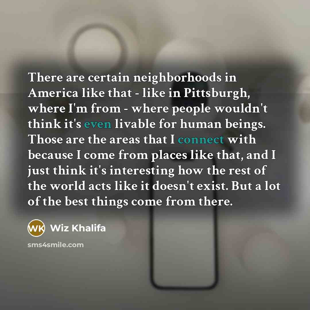 “There are certain neighborhoods in America like that - like in Pittsburgh, where I'm from - where people wouldn't think it's even livable for human beings. Those are the areas that I connect with because I come from places like that, and I just think it's interesting how the rest of the world acts…” quote by Wiz Khalifa