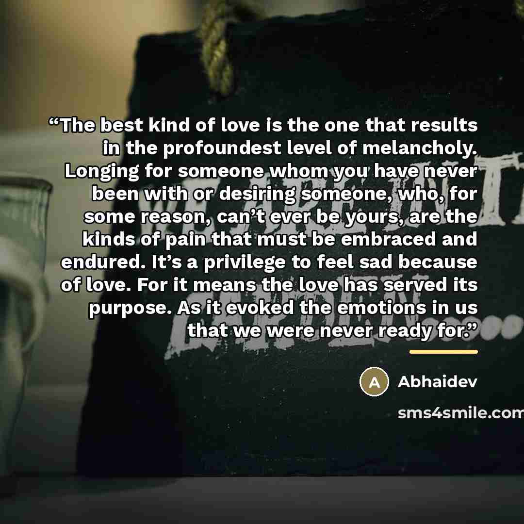 “The best kind of love is the one that results in the profoundest level of melancholy. Longing for someone whom you have never been with or desiring someone, who, for some reason, can’t ever be yours, are the kinds of pain that must be embraced and endured. It’s a privilege to feel sad because of…” quote by Abhaidev