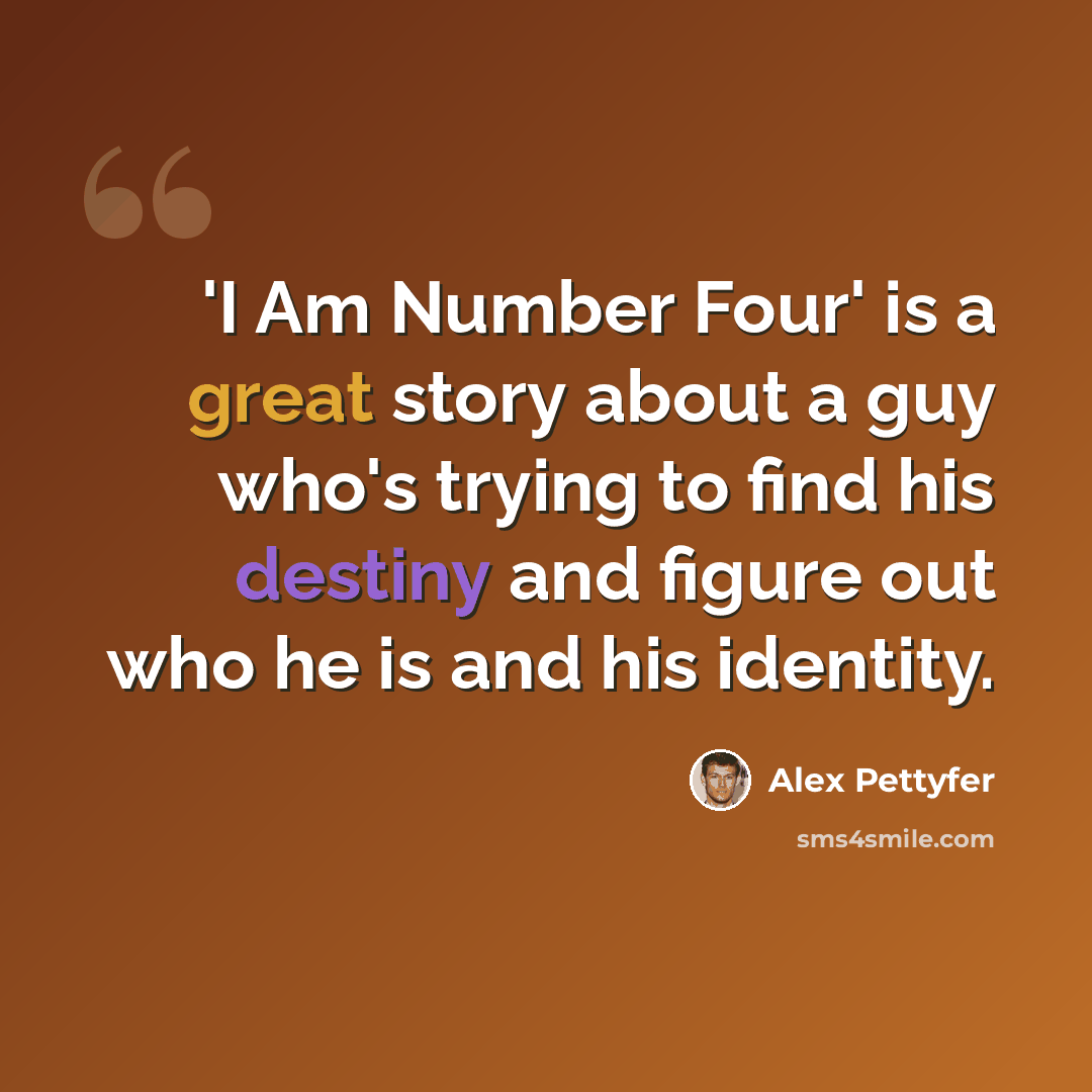 “'I Am Number Four' is a great story about a guy who's trying to find his destiny and figure out who he is and his identity.” quote by Alex Pettyfer