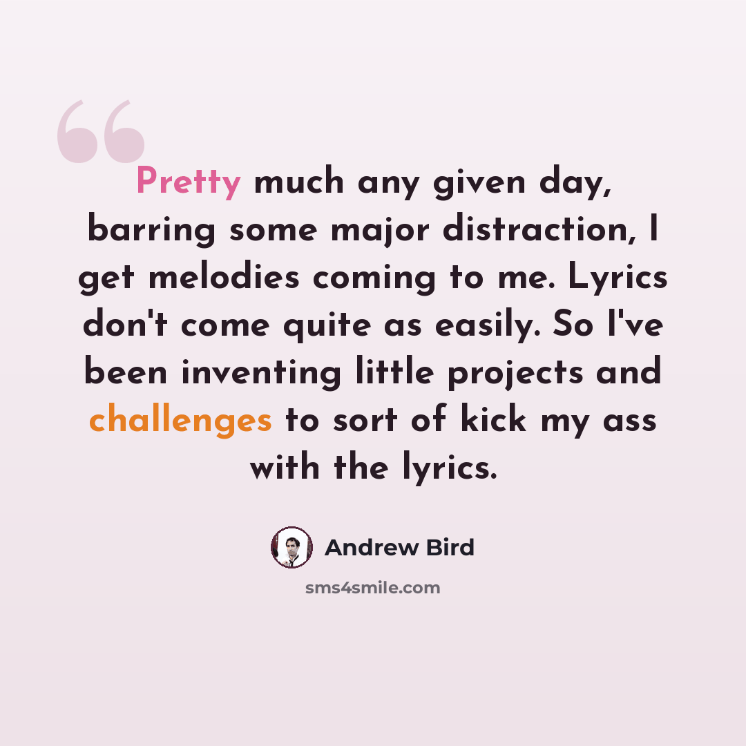 “Pretty much any given day, barring some major distraction, I get melodies coming to me. Lyrics don't come quite as easily. So I've been inventing little projects and challenges to sort of kick my ass with the lyrics.” quote by Andrew Bird