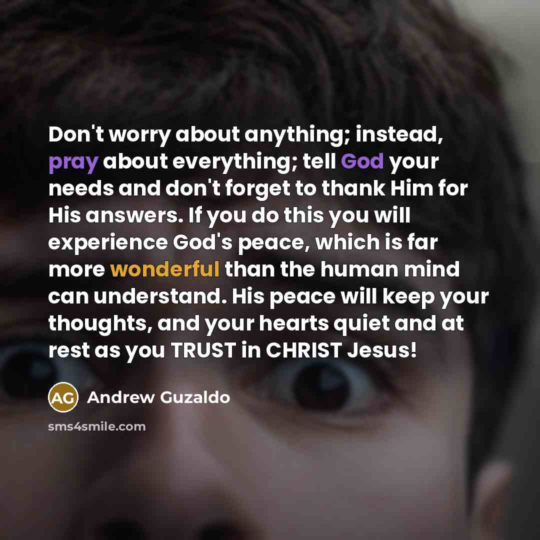 “Don't worry about anything; instead, pray about everything; tell God your needs and don't forget to thank Him for His answers. If you do this you will experience God's peace, which is far more wonderful than the human mind can understand. His peace will keep your thoughts, and your hearts quiet…” quote by Andrew Guzaldo