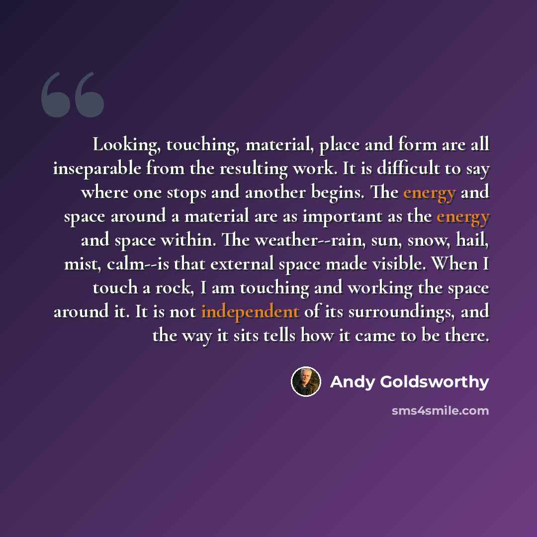 “Looking, touching, material, place and form are all inseparable from the resulting work. It is difficult to say where one stops and another begins. The energy and space around a material are as important as the energy and space within. The weather--rain, sun, snow, hail, mist, calm--is that…” quote by Andy Goldsworthy