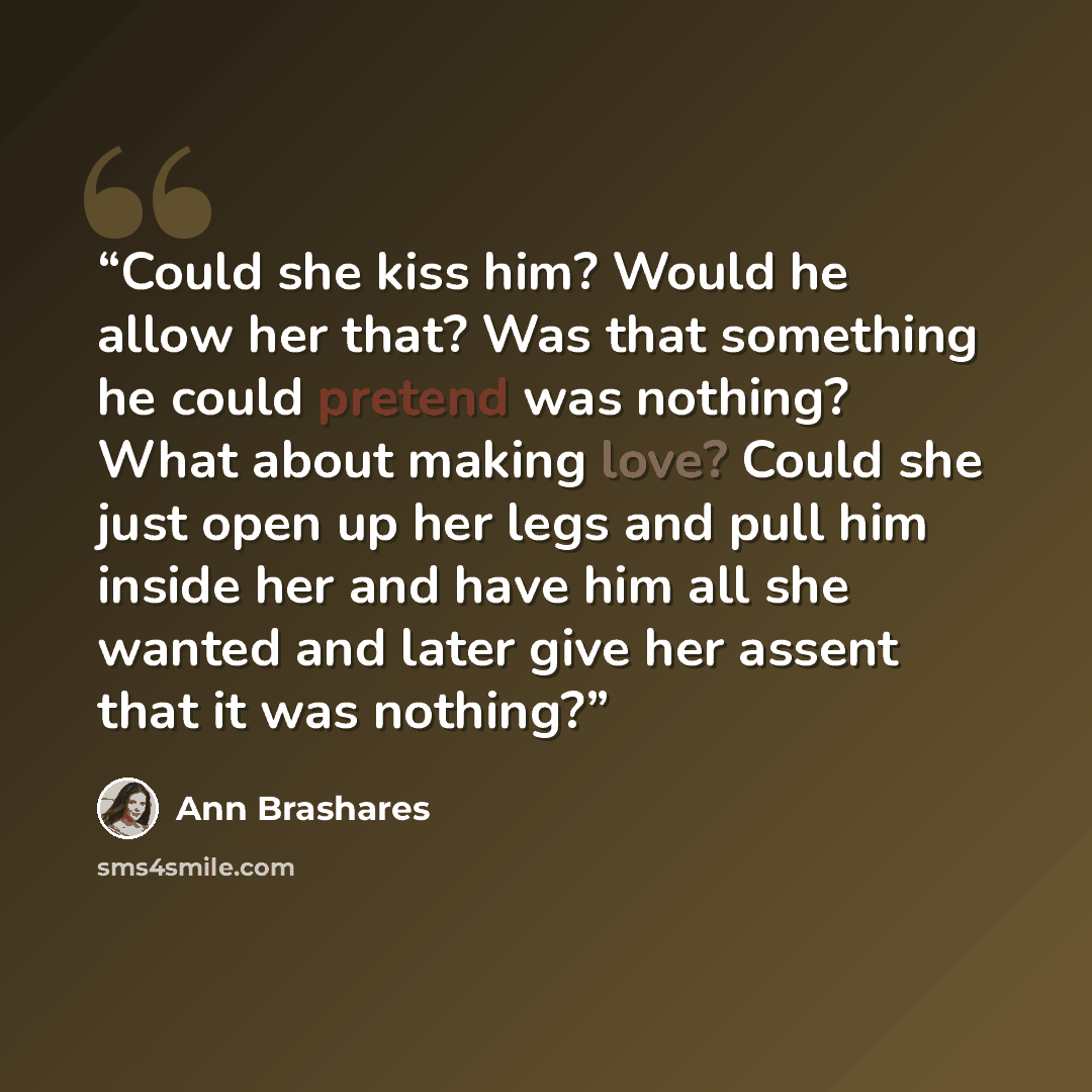 “Could she kiss him? Would he allow her that? Was that something he could pretend was nothing? What about making love? Could she just open up her legs and pull him inside her and have him all she wanted and later give her assent that it was nothing?” quote by Ann Brashares