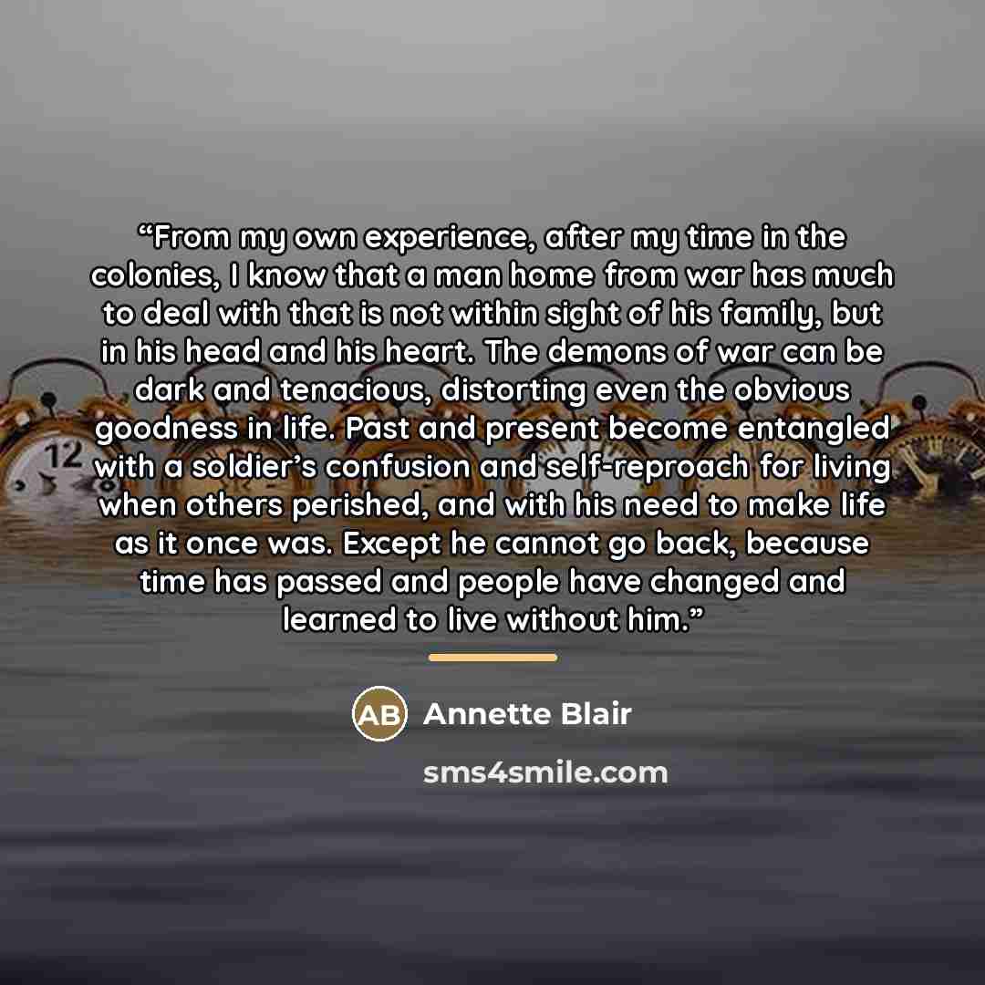 “From my own experience, after my time in the colonies, I know that a man home from war has much to deal with that is not within sight of his family, but in his head and his heart. The demons of war can be dark and tenacious, distorting even the obvious goodness in life. Past and present become…” quote by Annette Blair