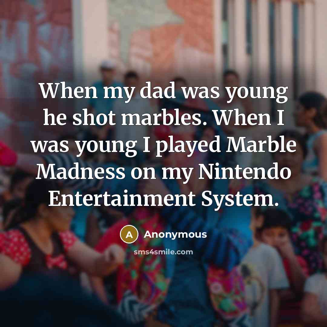 “When my dad was young he shot marbles. When I was young I played Marble Madness on my Nintendo Entertainment System.” quote by Anonymous