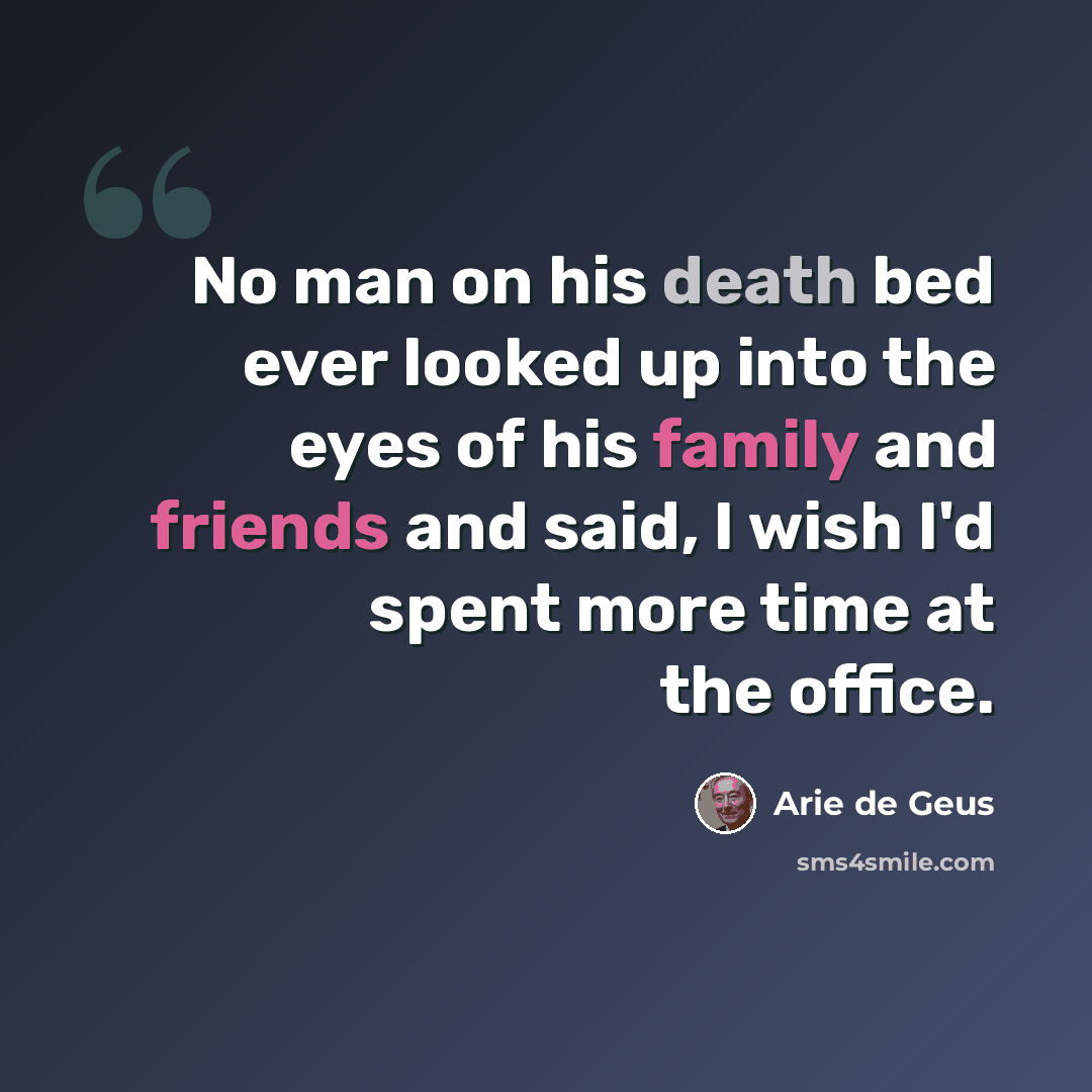 “No man on his death bed ever looked up into the eyes of his family and friends and said, I wish I'd spent more time at the office.” quote by Arie De Geus
