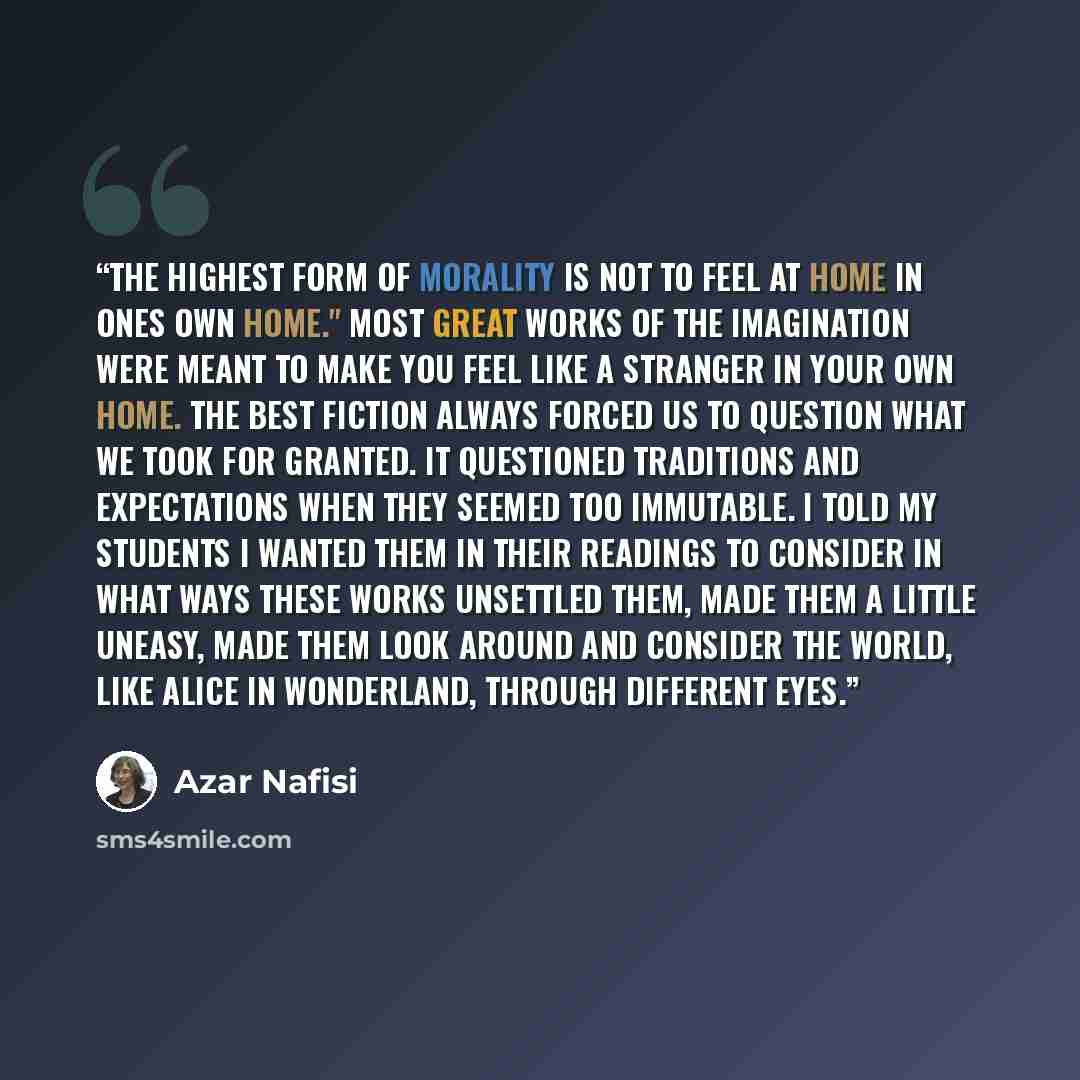 “The highest form of morality is not to feel at home in ones own home." Most great works of the imagination were meant to make you feel like a stranger in your own home. The best fiction always forced us to question what we took for granted. It questioned traditions and expectations when they…” quote by azar Nafisi