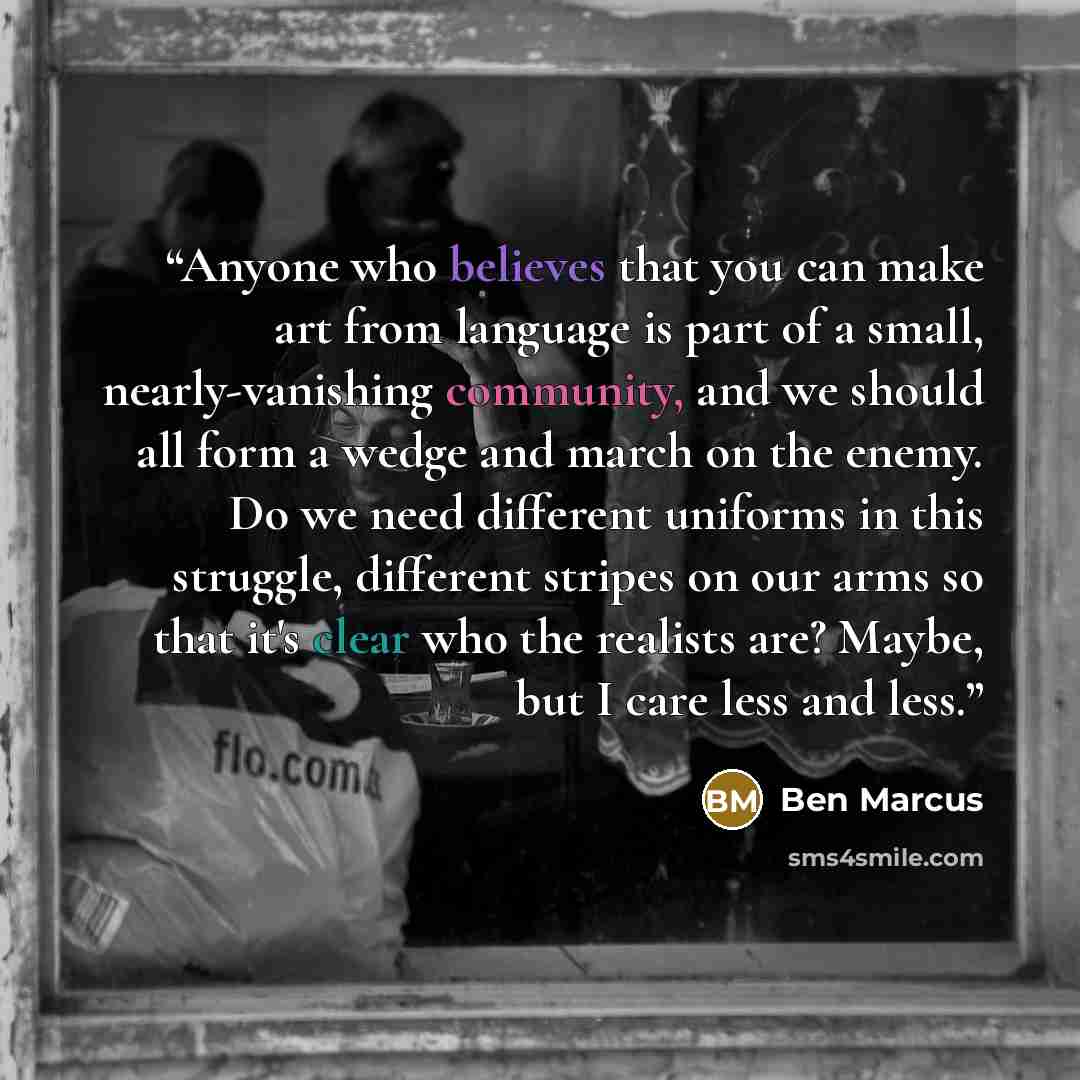 “Anyone who believes that you can make art from language is part of a small, nearly-vanishing community, and we should all form a wedge and march on the enemy. Do we need different uniforms in this struggle, different stripes on our arms so that it's clear who the realists are? Maybe, but I care…” quote by Ben Marcus