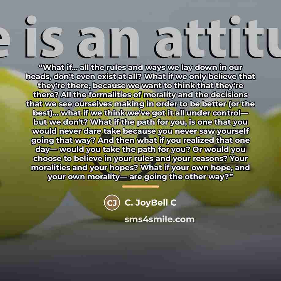 “What if... all the rules and ways we lay down in our heads, don't even exist at all? What if we only believe that they're there, because we want to think that they're there? All the formalities of morality and the decisions that we see ourselves making in order to be better (or the best)... what…” quote by C. JoyBell C