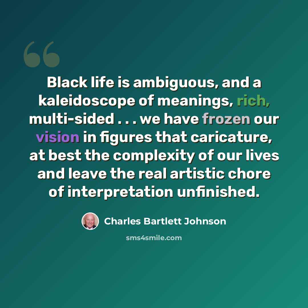 “Black life is ambiguous, and a kaleidoscope of meanings, rich, multi-sided . . . we have frozen our vision in figures that caricature, at best the complexity of our lives and leave the real artistic chore of interpretation unfinished.” quote by Charles Bartlett Johnson