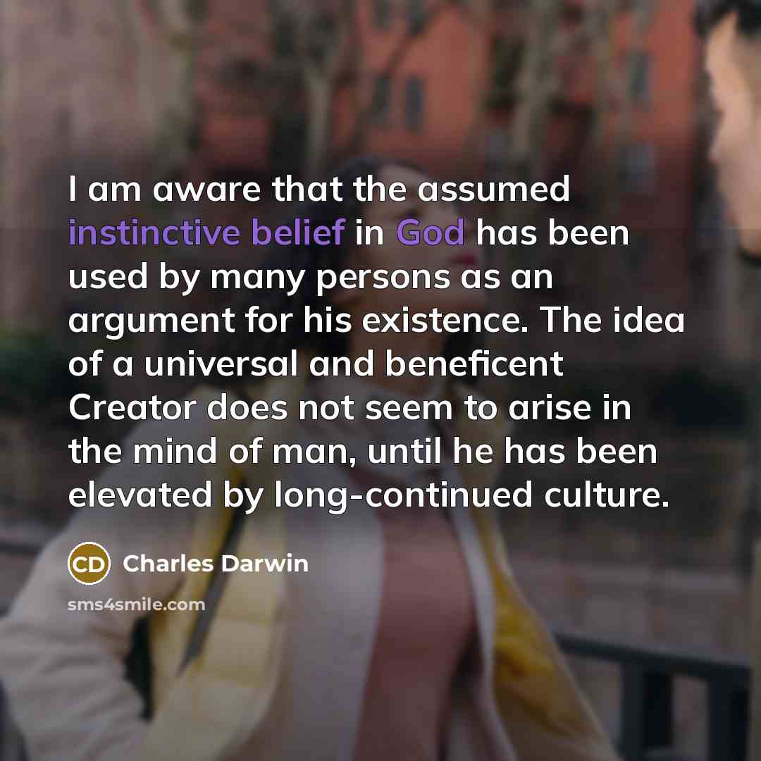 “I am aware that the assumed instinctive belief in God has been used by many persons as an argument for his existence. The idea of a universal and beneficent Creator does not seem to arise in the mind of man, until he has been elevated by long-continued culture.” quote by Charles Darwin