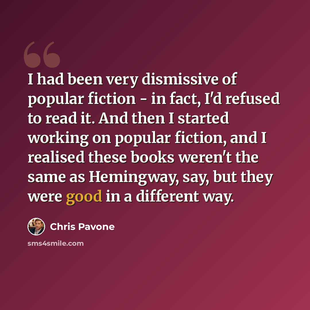 “I had been very dismissive of popular fiction - in fact, I'd refused to read it. And then I started working on popular fiction, and I realised these books weren't the same as Hemingway, say, but they were good in a different way.” quote by Chris Pavone