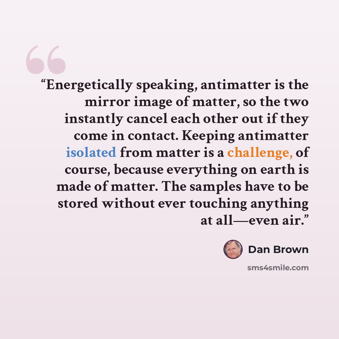 “Energetically speaking, antimatter is the mirror image of matter, so the two instantly cancel each other out if they come in contact. Keeping antimatter isolated from matter is a challenge, of course, because everything on earth is made of matter. The samples have to be stored without ever…” quote by Dan Brown