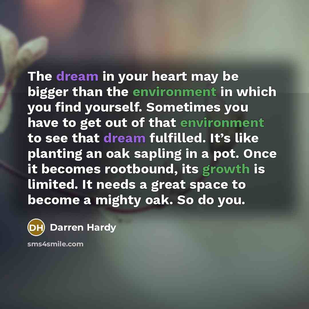 “The dream in your heart may be bigger than the environment in which you find yourself. Sometimes you have to get out of that environment to see that dream fulfilled. It’s like planting an oak sapling in a pot. Once it becomes rootbound, its growth is limited. It needs a great space to become a…” quote by Darren Hardy