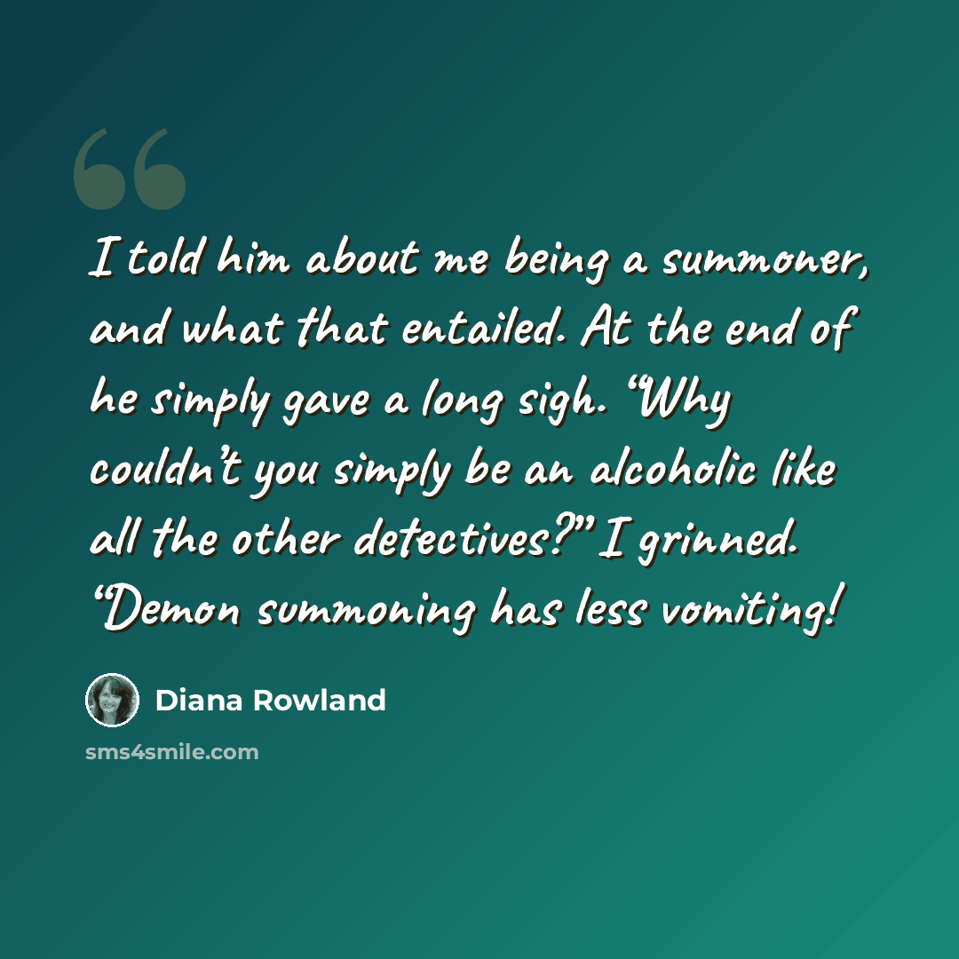 “I told him about me being a summoner, and what that entailed. At the end of he simply gave a long sigh. “Why couldn’t you simply be an alcoholic like all the other detectives?” I grinned. “Demon summoning has less vomiting!” quote by Diana Rowland