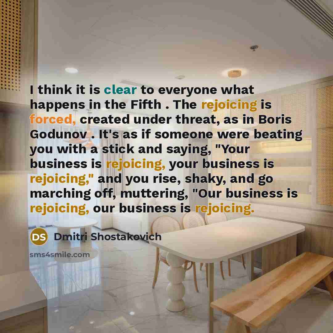 “I think it is clear to everyone what happens in the Fifth . The rejoicing is forced, created under threat, as in Boris Godunov . It's as if someone were beating you with a stick and saying, "Your business is rejoicing, your business is rejoicing," and you rise, shaky, and go marching off…” quote by Dmitri Shostakovich