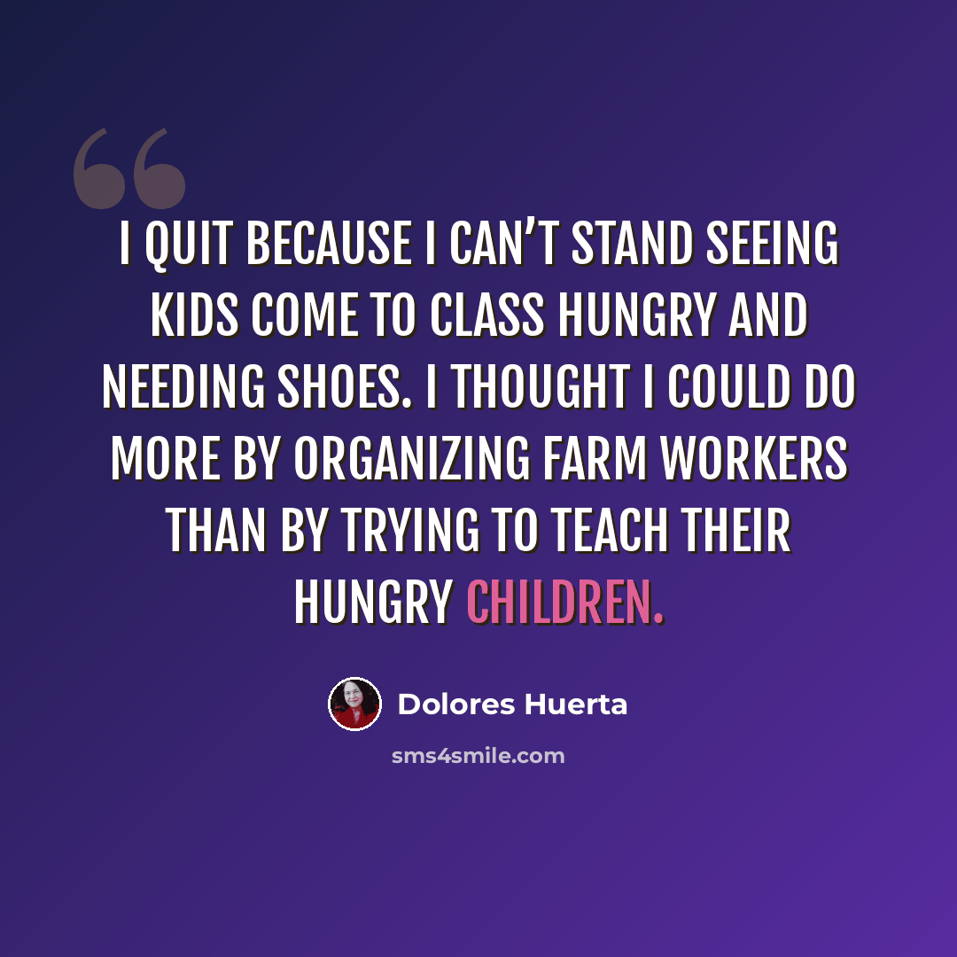“I quit because I can’t stand seeing kids come to class hungry and needing shoes. I thought I could do more by organizing farm workers than by trying to teach their hungry children.” quote by Dolores Huerta