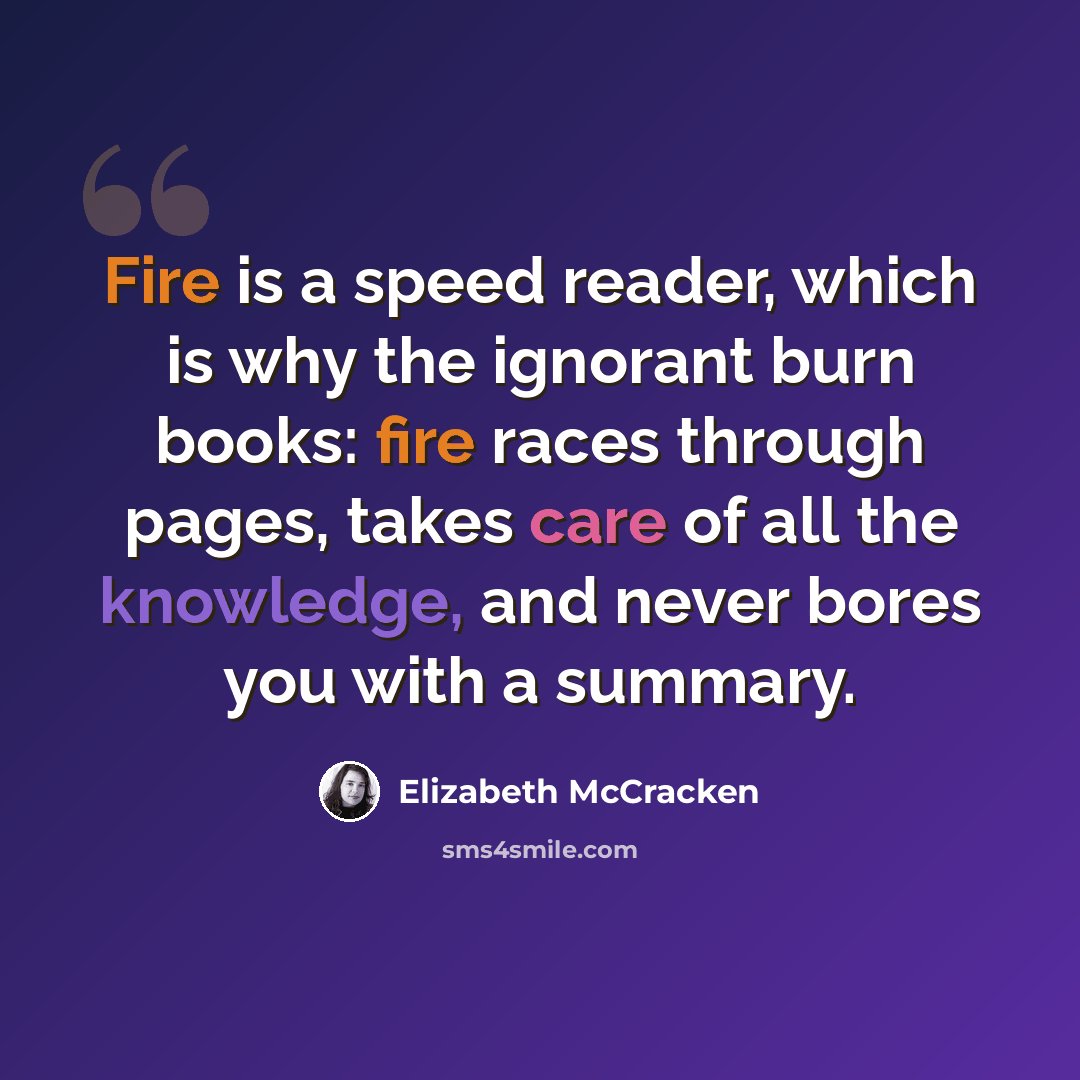 “Fire is a speed reader, which is why the ignorant burn books: fire races through pages, takes care of all the knowledge, and never bores you with a summary.” quote by Elizabeth McCracken