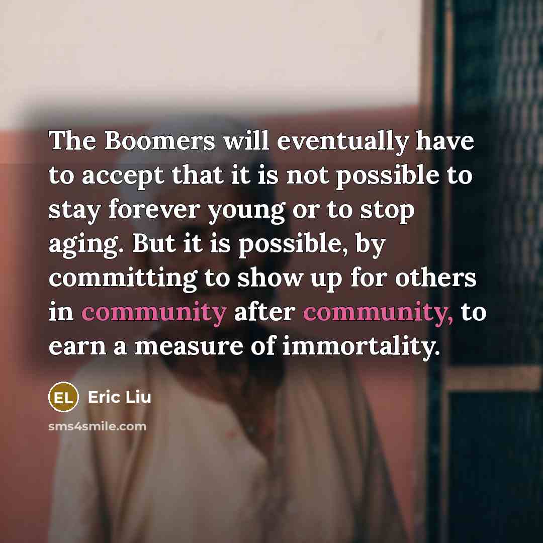 “The Boomers will eventually have to accept that it is not possible to stay forever young or to stop aging. But it is possible, by committing to show up for others in community after community, to earn a measure of immortality.” quote by Eric Liu