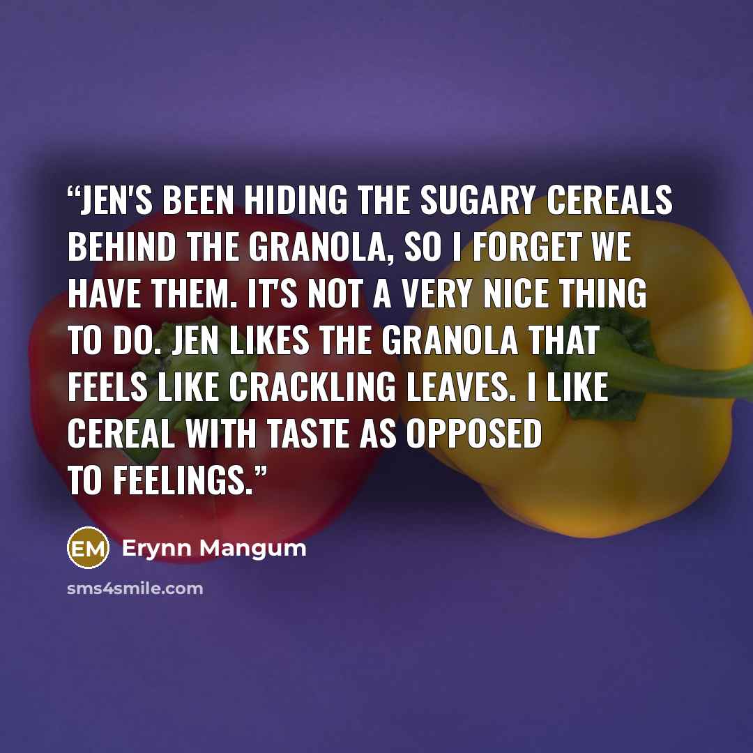 “Jen's been hiding the sugary cereals behind the granola, so I forget we have them. It's not a very nice thing to do. Jen likes the granola that feels like crackling leaves. I like cereal with taste as opposed to feelings.” quote by Erynn Mangum