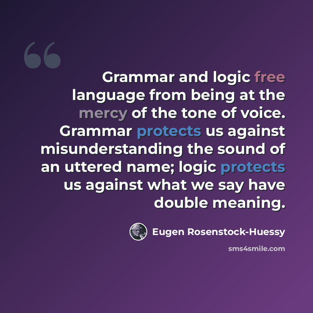 “Grammar and logic free language from being at the mercy of the tone of voice. Grammar protects us against misunderstanding the sound of an uttered name; logic protects us against what we say have double meaning.” quote by Eugen Rosenstock-Huessy